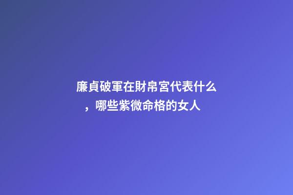 廉貞破軍在財帛宮代表什么，哪些紫微命格的女人